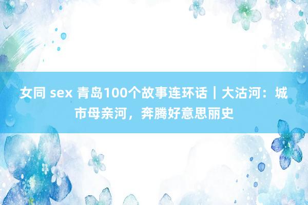 女同 sex 青岛100个故事连环话｜大沽河：城市母亲河，奔腾好意思丽史