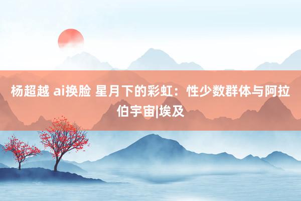 杨超越 ai换脸 星月下的彩虹：性少数群体与阿拉伯宇宙|埃及