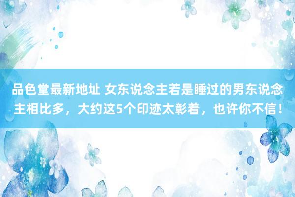 品色堂最新地址 女东说念主若是睡过的男东说念主相比多，大约这5个印迹太彰着，也许你不信！