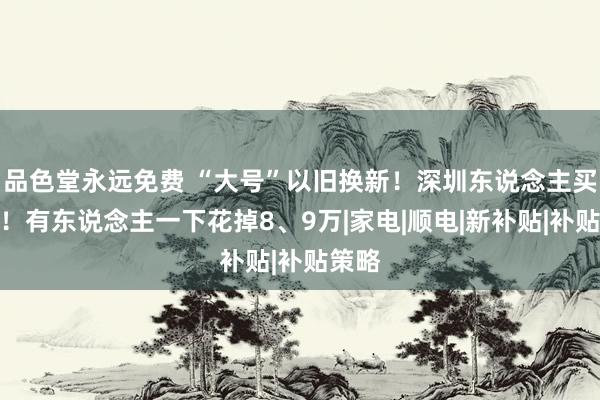 品色堂永远免费 “大号”以旧换新！深圳东说念主买疯了！有东说念主一下花掉8、9万|家电|顺电|新补贴|补贴策略