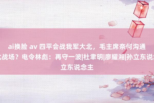 ai换脸 av 四平会战我军大北，毛主席奈何沟通东北战场？电令林彪：再守一波|杜聿明|廖耀湘|孙立东说念主