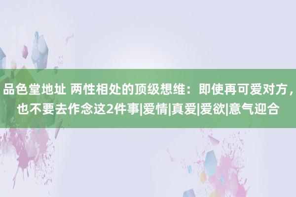 品色堂地址 两性相处的顶级想维：即使再可爱对方，也不要去作念这2件事|爱情|真爱|爱欲|意气迎合