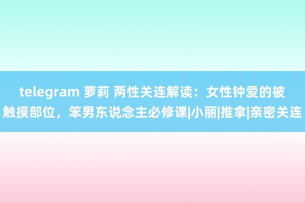 telegram 萝莉 两性关连解读：女性钟爱的被触摸部位，笨男东说念主必修课|小丽|推拿|亲密关连