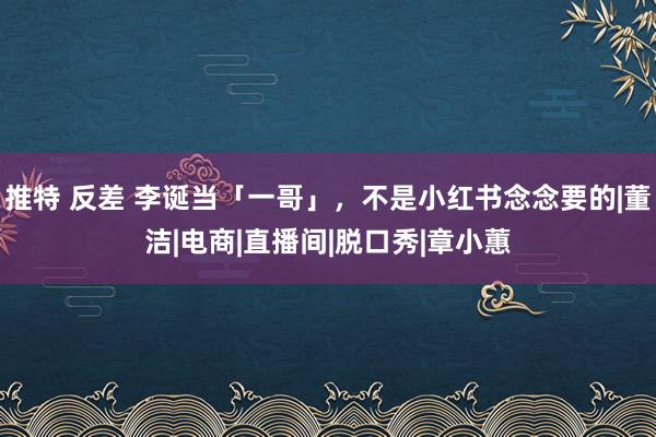 推特 反差 李诞当「一哥」，不是小红书念念要的|董洁|电商|直播间|脱口秀|章小蕙