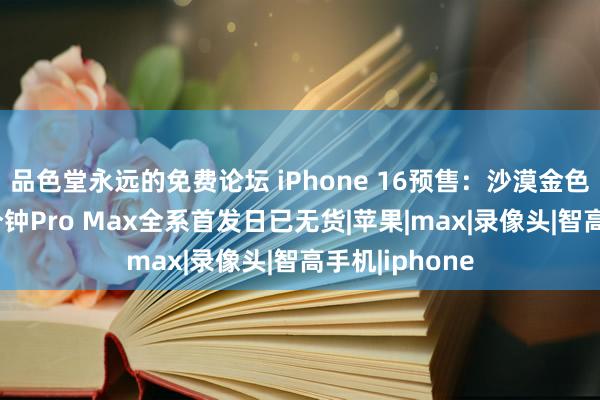 品色堂永远的免费论坛 iPhone 16预售：沙漠金色最抢手，45分钟Pro Max全系首发日已无货|苹果|max|录像头|智高手机|iphone