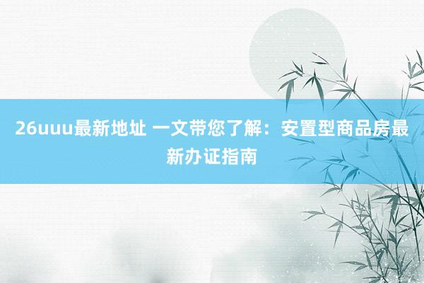 26uuu最新地址 一文带您了解：安置型商品房最新办证指南