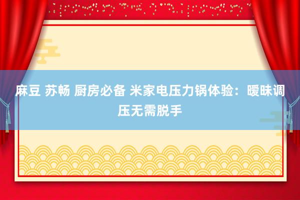 麻豆 苏畅 厨房必备 米家电压力锅体验：暧昧调压无需脱手