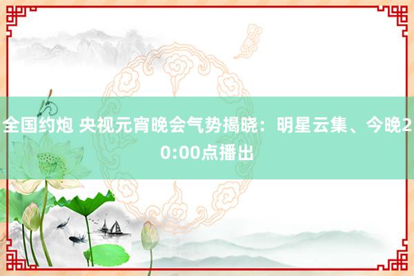 全国约炮 央视元宵晚会气势揭晓：明星云集、今晚20:00点播出