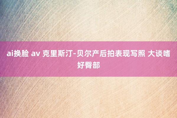 ai换脸 av 克里斯汀-贝尔产后拍表现写照 大谈嗜好臀部