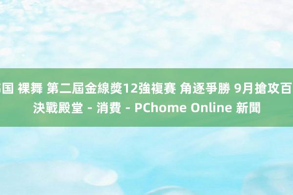 韩国 裸舞 第二屆金線獎12強複賽 角逐爭勝 9月搶攻百萬決戰殿堂 - 消費 - PChome Online 新聞