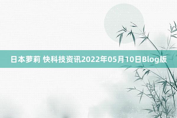 日本萝莉 快科技资讯2022年05月10日Blog版