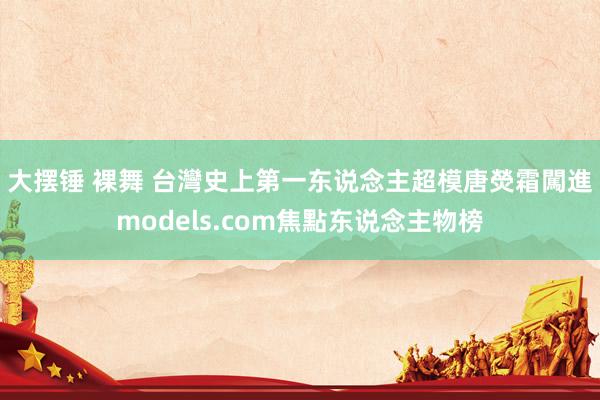 大摆锤 裸舞 台灣史上第一东说念主　超模唐熒霜闖進models.com焦點东说念主物榜