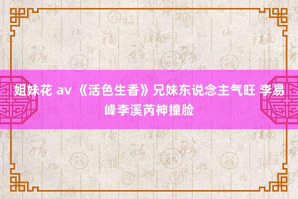 姐妹花 av 《活色生香》兄妹东说念主气旺 李易峰李溪芮神撞脸