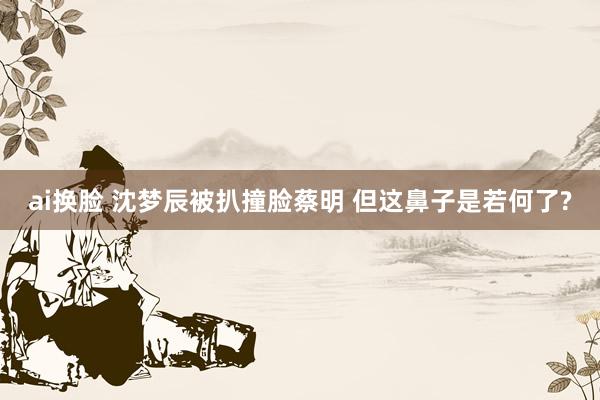 ai换脸 沈梦辰被扒撞脸蔡明 但这鼻子是若何了?