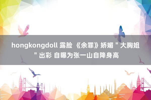 hongkongdoll 露脸 《余罪》娇媚＂大胸姐＂出彩 自曝为张一山自降身高