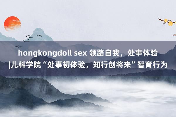 hongkongdoll sex 领路自我，处事体验|儿科学院“处事初体验，知行创将来”智育行为