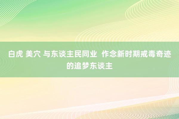 白虎 美穴 与东谈主民同业  作念新时期戒毒奇迹的追梦东谈主