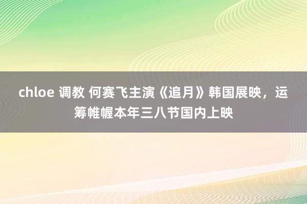 chloe 调教 何赛飞主演《追月》韩国展映，运筹帷幄本年三八节国内上映