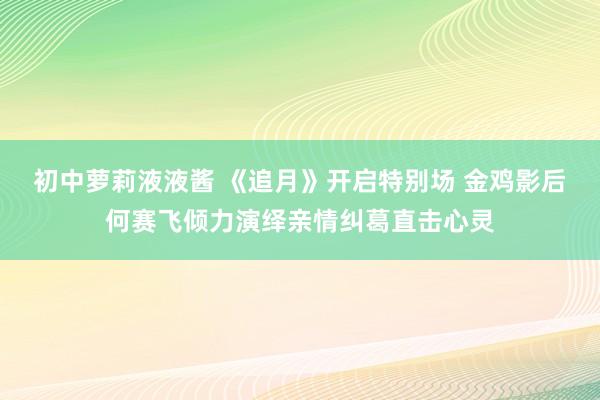 初中萝莉液液酱 《追月》开启特别场 金鸡影后何赛飞倾力演绎亲情纠葛直击心灵