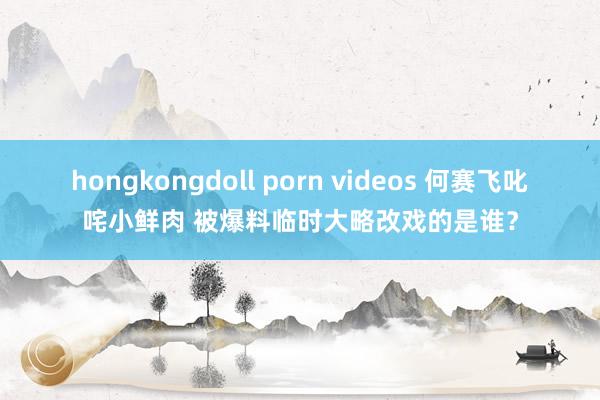 hongkongdoll porn videos 何赛飞叱咤小鲜肉 被爆料临时大略改戏的是谁？