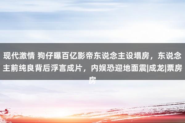 现代激情 狗仔曝百亿影帝东说念主设塌房，东说念主前纯良背后浮言成片，内娱恐迎地面震|成龙|票房