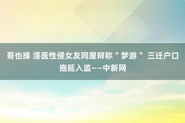 哥也操 淫医性侵女友同屋辩称＂梦游＂ 三迁户口拖延入监——中新网