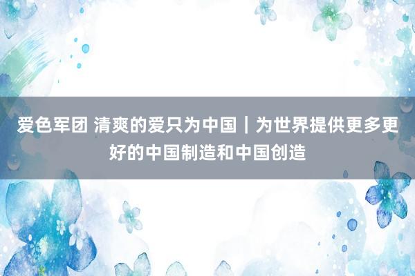 爱色军团 清爽的爱只为中国｜为世界提供更多更好的中国制造和中国创造