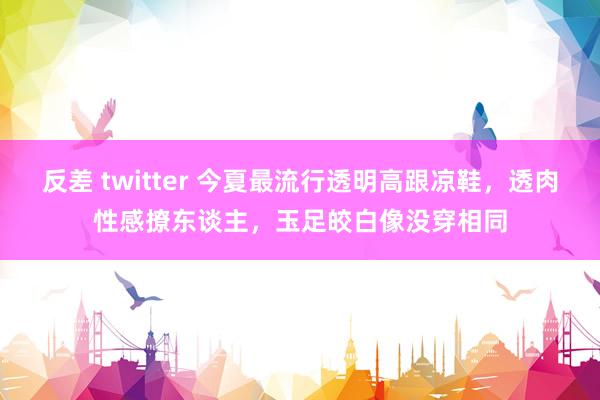 反差 twitter 今夏最流行透明高跟凉鞋，透肉性感撩东谈主，玉足皎白像没穿相同