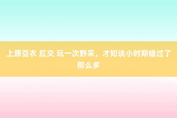 上原亞衣 肛交 玩一次野采，才知谈小时期错过了那么多