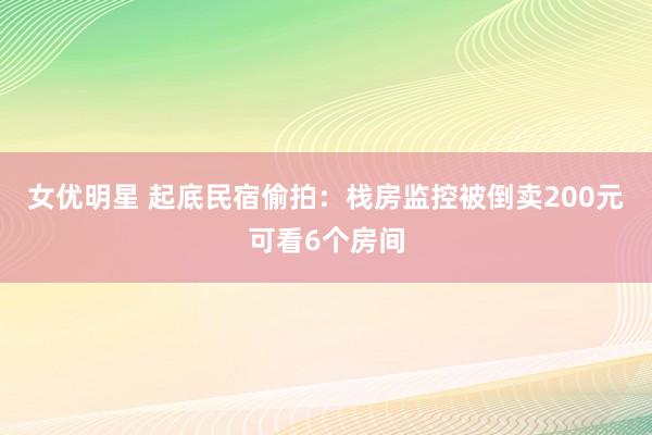 女优明星 起底民宿偷拍：栈房监控被倒卖200元可看6个房间