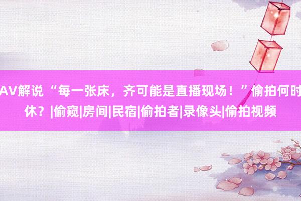 AV解说 “每一张床，齐可能是直播现场！”偷拍何时休？|偷窥|房间|民宿|偷拍者|录像头|偷拍视频