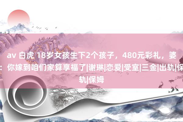 av 白虎 18岁女孩生下2个孩子，480元彩礼，婆婆：你嫁到咱们家算享福了|谢琳|恋爱|受室|三金|出轨|保姆