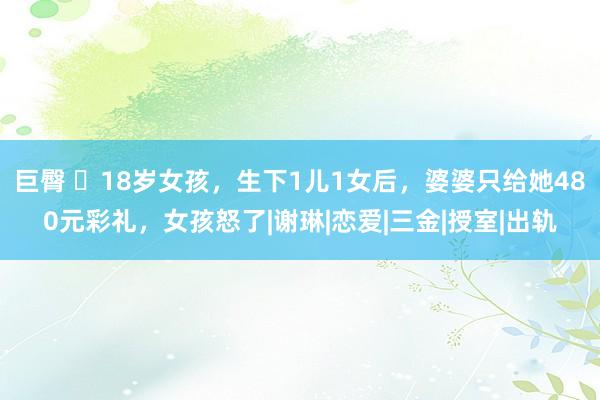 巨臀 18岁女孩，生下1儿1女后，婆婆只给她480元彩礼，女孩怒了|谢琳|恋爱|三金|授室|出轨