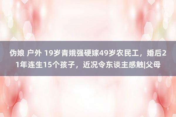 伪娘 户外 19岁青娥强硬嫁49岁农民工，婚后21年连生15个孩子，近况令东谈主感触|父母