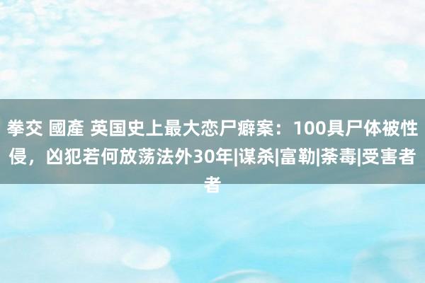 拳交 國產 英国史上最大恋尸癖案：100具尸体被性侵，凶犯若何放荡法外30年|谋杀|富勒|荼毒|受害者