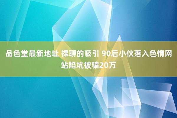 品色堂最新地址 祼聊的吸引 90后小伙落入色情网站陷坑被骗20万