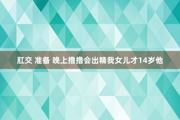 肛交 准备 晚上撸撸会出精我女儿才14岁他