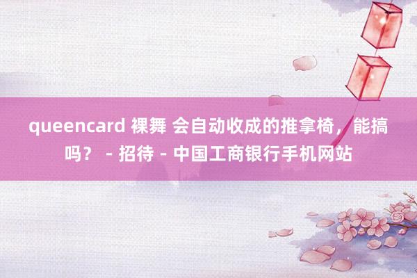 queencard 裸舞 会自动收成的推拿椅，能搞吗？－招待－中国工商银行手机网站