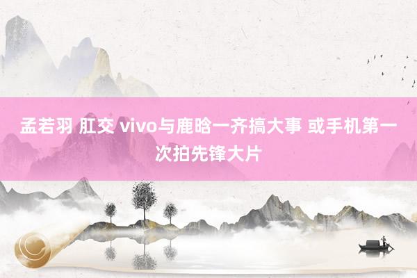 孟若羽 肛交 vivo与鹿晗一齐搞大事 或手机第一次拍先锋大片