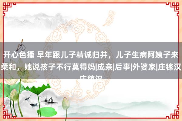 开心色播 早年跟儿子精诚归并，儿子生病阿姨子来柔和，她说孩子不行莫得妈|成亲|后事|外婆家|庄稼汉