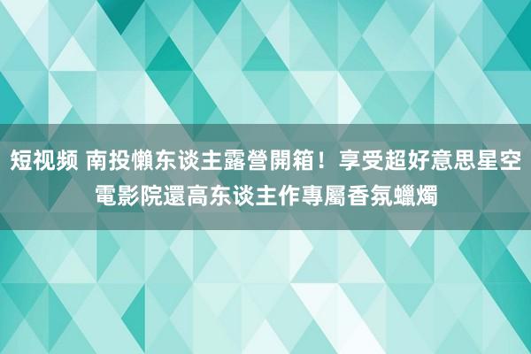 短视频 南投懶东谈主露營開箱！享受超好意思星空電影院　還高东谈主作專屬香氛蠟燭