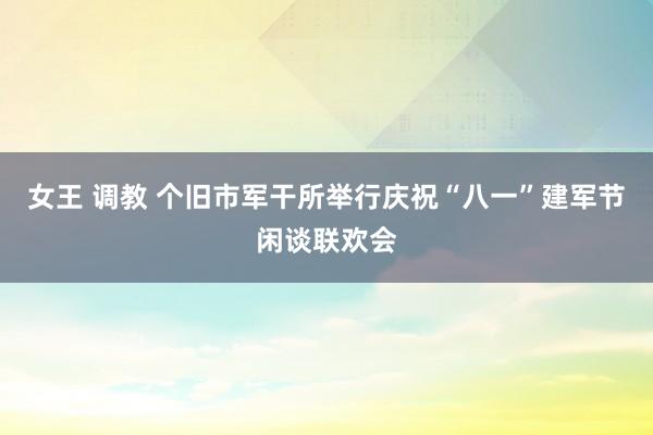 女王 调教 个旧市军干所举行庆祝“八一”建军节闲谈联欢会