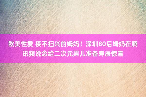 欧美性爱 接不扫兴的姆妈！深圳80后姆妈在腾讯频说念给二次元男儿准备寿辰惊喜