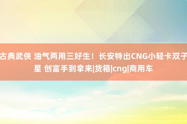 古典武侠 油气两用三好生！长安特出CNG小轻卡双子星 创富手到拿来|货箱|cng|商用车