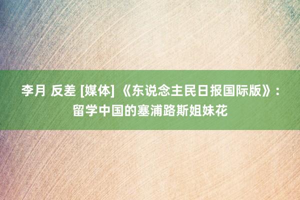 李月 反差 [媒体] 《东说念主民日报国际版》：留学中国的塞浦路斯姐妹花