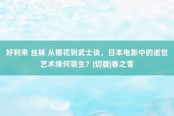 好利来 丝袜 从樱花到武士谈，日本电影中的逝世艺术缘何萌生？|切腹|春之雪