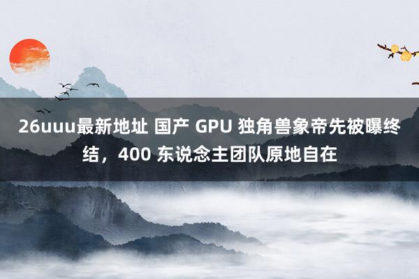 26uuu最新地址 国产 GPU 独角兽象帝先被曝终结，400 东说念主团队原地自在