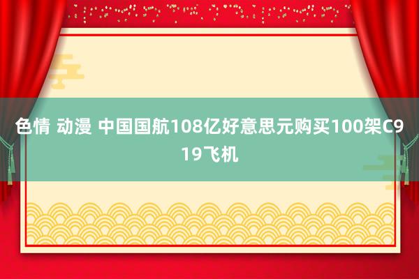 色情 动漫 中国国航108亿好意思元购买100架C919飞机