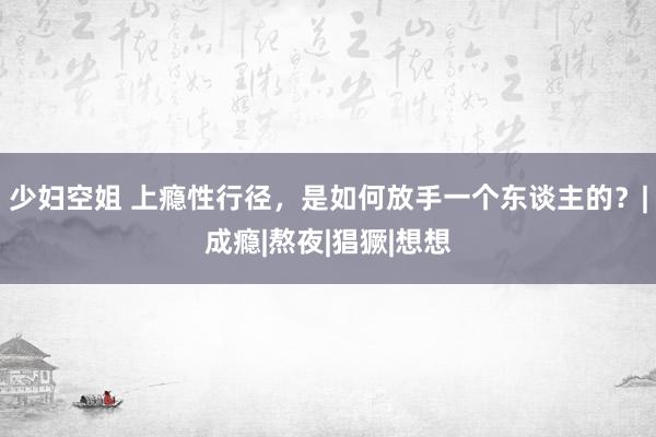 少妇空姐 上瘾性行径，是如何放手一个东谈主的？|成瘾|熬夜|猖獗|想想