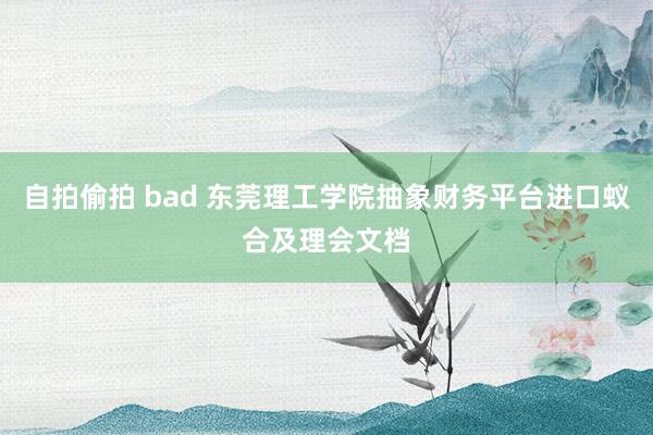 自拍偷拍 bad 东莞理工学院抽象财务平台进口蚁合及理会文档